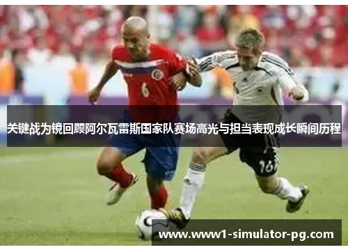 关键战为镜回顾阿尔瓦雷斯国家队赛场高光与担当表现成长瞬间历程