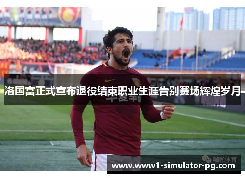 洛国富正式宣布退役结束职业生涯告别赛场辉煌岁月 洛国富正式宣布退役结束职业生涯告别赛场辉煌岁月