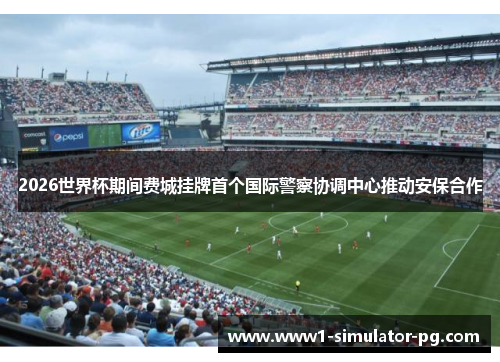 2026世界杯期间费城挂牌首个国际警察协调中心推动安保合作