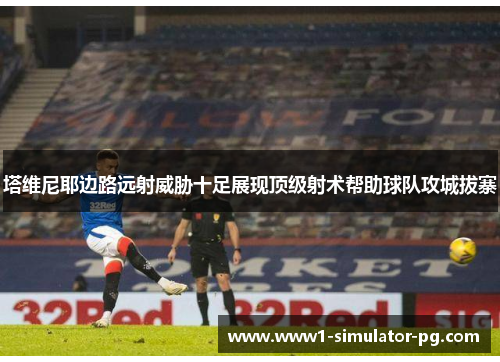 塔维尼耶边路远射威胁十足展现顶级射术帮助球队攻城拔寨 塔维尼耶边路远射威胁十足展现顶级射术帮助球队攻城拔寨