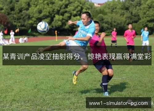 某青训产品凌空抽射得分,惊艳表现赢得满堂彩 某青训产品凌空抽射得分,惊艳表现赢得满堂彩